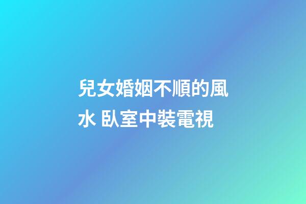 兒女婚姻不順的風水 臥室中裝電視